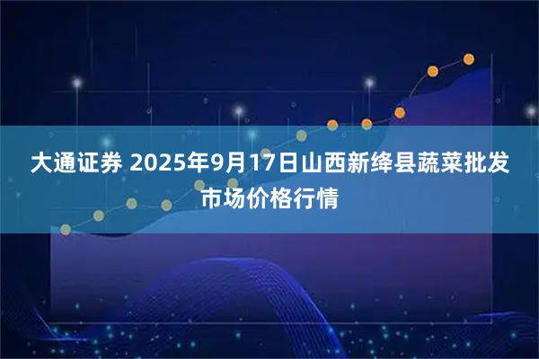 大通证券 2025年9月17日山西新绛县蔬菜批发市场价格行情