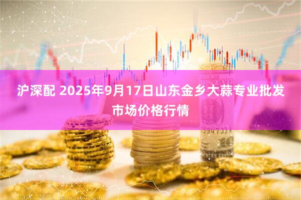 沪深配 2025年9月17日山东金乡大蒜专业批发市场价格行情