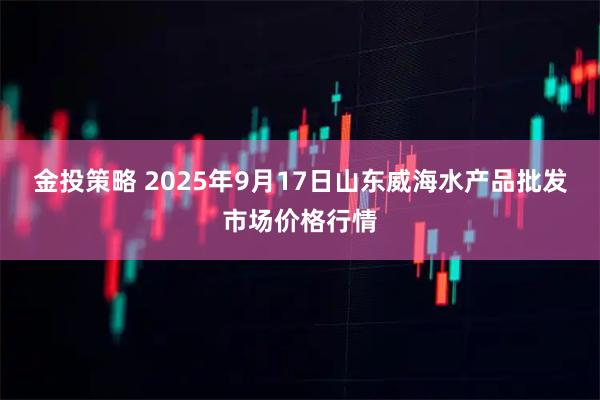 金投策略 2025年9月17日山东威海水产品批发市场价格行情