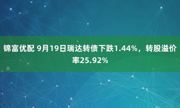 锦富优配 9月19日瑞达转债下跌1.44%,转股溢价率25.92%