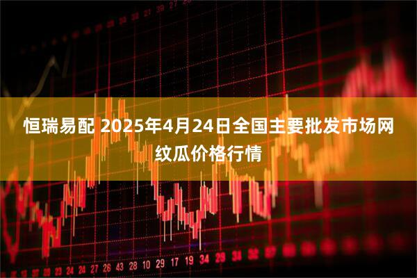 恒瑞易配 2025年4月24日全国主要批发市场网纹瓜价格行情