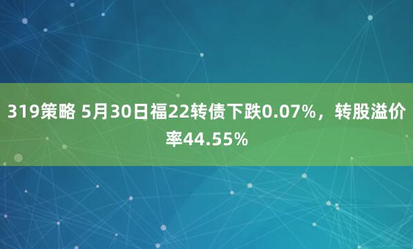 319策略 5月30日福22转债下跌0.07%,转股溢价率44.55%