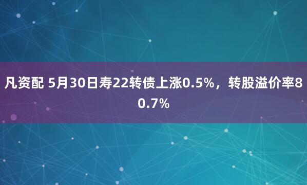 凡资配 5月30日寿22转债上涨0.5%,转股溢价率80.7%