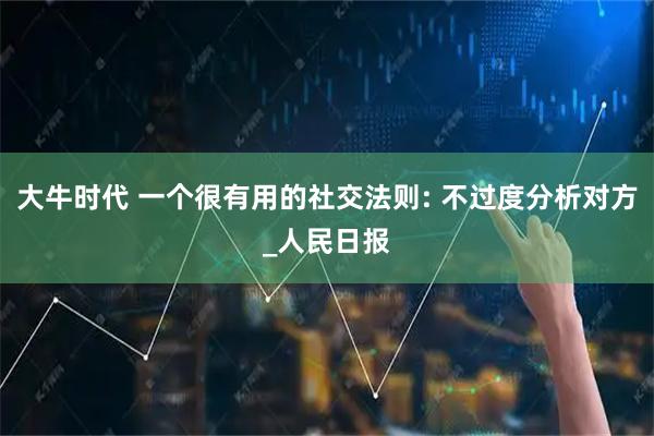 大牛时代 一个很有用的社交法则: 不过度分析对方_人民日报