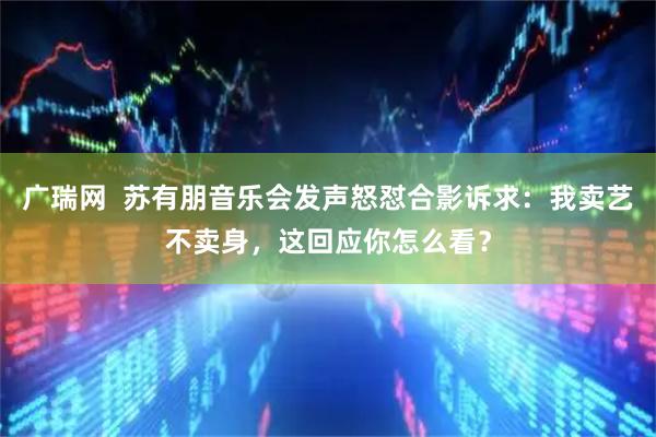 广瑞网 苏有朋音乐会发声怒怼合影诉求:我卖艺不卖身,这回应你怎么看?