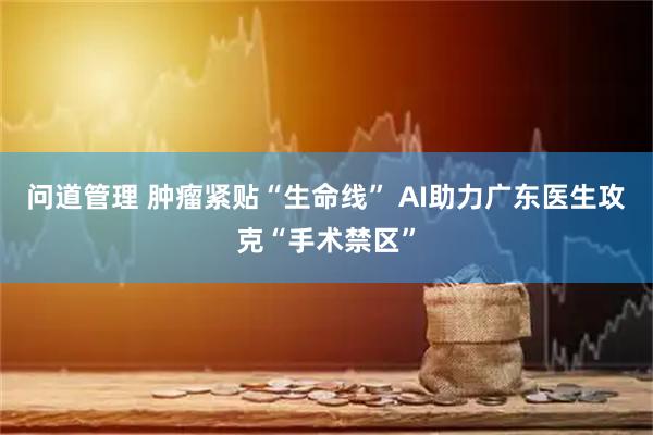 问道管理 肿瘤紧贴“生命线” AI助力广东医生攻克“手术禁区”